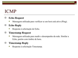 ICMP Echo Request Mensagem utilizada para verificar se um host está ativo (Ping).  Echo Reply Resposta à solicitação de Echo. Timestamp Request Mensagem utilizada para medir o desempenho da rede. Similar a Echo, porém com timbre de hora. Timestamp Reply Resposta à solicitação Timestamp. 