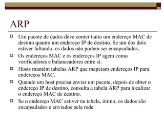 ARP Um pacote de dados deve conter tanto um endereço MAC de destino quanto um endereço IP de destino. Se um dos dois estiver faltando, os dados não podem ser encapsulados. Os endereços MAC e os endereços IP agem como verificadores e balanceadores entre si. Hosts mantém tabelas ARP que mapeiam endereços IP para endereços MAC. Quando um host precisa enviar um pacote, depois de obter o endereço IP de destino, consulta a tabela ARP para localizar o endereço MAC de destino. Se o endereço MAC estiver na tabela, ótimo, os dados são encapsulados e enviados pela rede. 