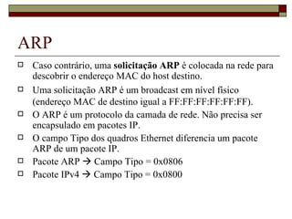 ARP Caso contrário, uma  solicitação ARP  é colocada na rede para descobrir o endereço MAC do host destino. Uma solicitação ARP é um broadcast em nível físico (endereço MAC de destino igual a FF:FF:FF:FF:FF:FF). O ARP é um protocolo da camada de rede. Não precisa ser encapsulado em pacotes IP. O campo Tipo dos quadros Ethernet diferencia um pacote ARP de um pacote IP. Pacote ARP    Campo Tipo = 0x0806 Pacote IPv4    Campo Tipo = 0x0800 