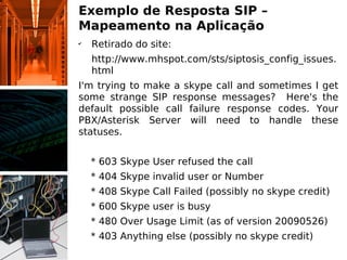Exemplo de Resposta SIP –
Mapeamento na Aplicação
✔
    Retirado do site:
    http://www.mhspot.com/sts/siptosis_config_issues.
    html
I'm trying to make a skype call and sometimes I get
some strange SIP response messages? Here's the
default possible call failure response codes. Your
PBX/Asterisk Server will need to handle these
statuses.


    * 603 Skype User refused the call
    * 404 Skype invalid user or Number
    * 408 Skype Call Failed (possibly no skype credit)
    * 600 Skype user is busy
    * 480 Over Usage Limit (as of version 20090526)
    * 403 Anything else (possibly no skype credit)
 