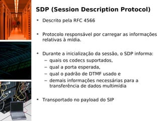 SDP (Session Description Protocol)
➔
    Descrito pela RFC 4566

➔
    Protocolo responsável por carregar as informações
    relativas à mídia.

➔
    Durante a inicialização da sessão, o SDP informa:
     – quais os codecs suportados,
     – qual a porta esperada,
     – qual o padrão de DTMF usado e
     – demais informações necessárias para a
       transferência de dados multimídia

➔
    Transportado no payload do SIP
 