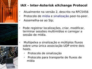 IAX – Inter-Asterisk eXchange Protocol
✔
     Atualmente na versão 2, descrito na RFC5456
✔
     Protocolo de mídia e sinalização peer-to-peer.
✔
     Assemelha-se ao Sip;

✔
     Pode registrar localizações, criar, modificar,
     terminar sessões multimídias e carregar a
     sessão de mídia.

✔
      Multipelxa a sinalização e múltiplos fluxos
     sobre uma única associação UDP entre dois
     hosts.
      ✔
        Protocolo de sinalização
      ✔
        Protocolo para transporte de fluxos de
        mídia
 