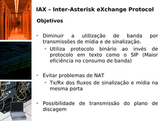 IAX – Inter-Asterisk eXchange Protocol

Objetivos

✔
    Diminuir    a    utilização de    banda por
    transmissões de mídia e de sinalização.
     ✔
       Utiliza protocolo binário ao invés de
       protocolo em texto como o SIP (Maior
       eficiência no consumo de banda)

✔
    Evitar problemas de NAT
     ✔
       Tx/Rx dos fluxos de sinalização e mídia na
       mesma porta

✔
    Possibilidade de transmissão do plano de
    discagem
 