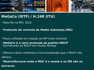 MeGaCo (IETF) / H.248 (ITU)
✔
    Descrito na RFC 3525

✔
    Protocolo de controle de Media Gateways (MG)


✔
    Pouco utilizado em relação ao SIP (mais recente)
✔
    MeGaCo é a nova evolução do padrão MGCP
✔
    Semelhante ao MGCP em muitas formas

✔
    Oferece várias melhorias e funcionalidades que o MGCP não
oferece
✔
    Mestre/Escravo onde o MGC é o meste e os MG são os
escravos.
 