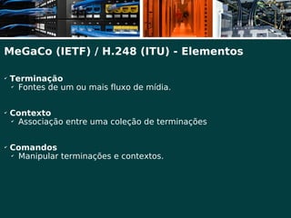 MeGaCo (IETF) / H.248 (ITU) - Elementos

✔
    Terminação
    ✔
      Fontes de um ou mais fluxo de mídia.

✔
    Contexto
    ✔
      Associação entre uma coleção de terminações

✔
    Comandos
    ✔
      Manipular terminações e contextos.
 
