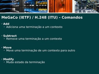 MeGaCo (IETF) / H.248 (ITU) - Comandos
✔
    Add
    ✔
      Adiciona uma terminação a um contexto

✔
    Subtract
    ✔
      Remove uma terminação a um contexto

✔
    Move
    ✔
      Move uma terminação de um contexto para outro

✔
    Modify
    ✔
      Muda estado da terminação
 