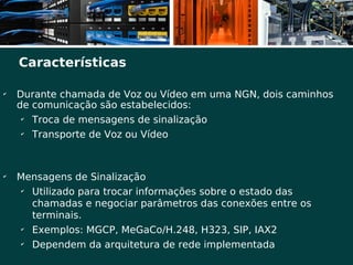 Características

✔
    Durante chamada de Voz ou Vídeo em uma NGN, dois caminhos
    de comunicação são estabelecidos:
     ✔
       Troca de mensagens de sinalização
     ✔
       Transporte de Voz ou Vídeo



✔
    Mensagens de Sinalização
     ✔
       Utilizado para trocar informações sobre o estado das
       chamadas e negociar parâmetros das conexões entre os
       terminais.
     ✔
       Exemplos: MGCP, MeGaCo/H.248, H323, SIP, IAX2
     ✔
       Dependem da arquitetura de rede implementada
 