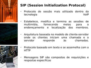 SIP (Session Initialization Protocol)
✔
    Protocolo de sessão mais utilizado dentro da
    tecnologia                               VoIP

✔
    Estabelece, modifca e termina as sessões de
    multimídia,  fornecendo    meios   para   o
    endereçamento e localização dos membros.

✔
    Arquitetura baseada no modelo de cliente-servidor
    onde os clientes iniciam uma chamada e o
    servidor      responde      às        chamadas.

✔
    Protocolo baseado em texto e se assemelha com o
    HTTP

✔
    Mensagens SIP são compostas de requisições e
    respostas especificas
 