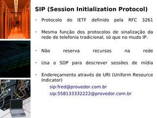 SIP (Session Initialization Protocol)
✔
    Protocolo    do   IETF   definido   pela    RFC   3261

✔
    Mesma função dos protocolos de sinalização da
    rede de telefonia tradicional, só que no mudo IP.

✔
    Não         reserva      recursos          na     rede

✔
    Usa o SDP para descrever sessões de mídia

✔
    Endereçamento através de URI (Uniform Resource
    Indicator)
    Ex: sip:fred@provedor.com.br
       sip:558133332222@provedor.com.br
 