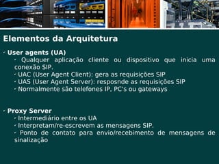 Elementos da Arquitetura
✔
    User agents (UA)
      ✔
         Qualquer aplicação cliente ou dispositivo que inicia uma
      conexão SIP.
      ✔
        UAC (User Agent Client): gera as requisições SIP
      ✔
        UAS (User Agent Server): resposnde as requisições SIP
      ✔
        Normalmente são telefones IP, PC's ou gateways


✔
    Proxy Server
      ✔
        Intermediário entre os UA
      ✔
        Interpretam/re-escrevem as mensagens SIP.
      ✔
         Ponto de contato para envio/recebimento de mensagens de
      sinalização
 