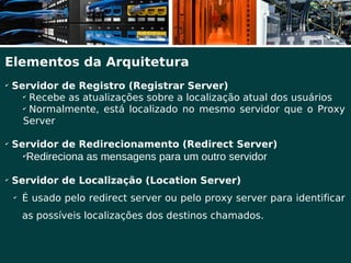 Elementos da Arquitetura
✔
    Servidor de Registro (Registrar Server)
      ✔
         Recebe as atualizações sobre a localização atual dos usuários
      ✔
         Normalmente, está localizado no mesmo servidor que o Proxy
      Server

✔
    Servidor de Redirecionamento (Redirect Server)
        ✔
            Redireciona as mensagens para um outro servidor
✔
    Servidor de Localização (Location Server)
    ✔
        É usado pelo redirect server ou pelo proxy server para identificar
        as possíveis localizações dos destinos chamados.
 