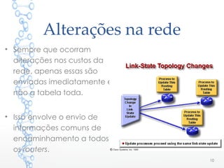 Alterações na rede
• Sempre que ocorram
alterações nos custos da
rede, apenas essas são
enviadas imediatamente e
não a tabela toda.
• Isso envolve o envio de
informações comuns de
encaminhamento a todos
os routers.
10
 