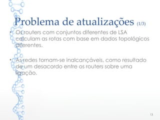 Problema de atualizações (1/3)
• Os routers com conjuntos diferentes de LSA
calculam as rotas com base em dados topológicos
diferentes.
• As redes tornam-se inalcançáveis, como resultado
de um desacordo entre os routers sobre uma
ligação.
13
 