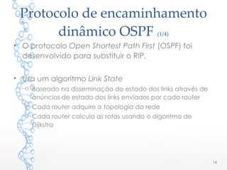 Protocolo de encaminhamento
dinâmico OSPF (1/4)
• O protocolo Open Shortest Path First (OSPF) foi
desenvolvido para substituir o RIP.
• Usa um algoritmo Link State
o Baseado na disseminação do estado dos links através de
anúncios de estado dos links enviados por cada router
o Cada router adquire a topologia da rede
o Cada router calcula as rotas usando o algoritmo de
Dijkstra
16
 