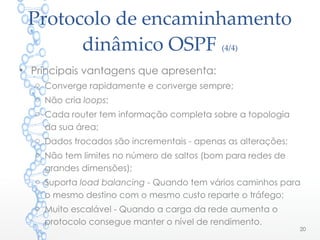 Protocolo de encaminhamento
dinâmico OSPF (4/4)
20
• Principais vantagens que apresenta:
o Converge rapidamente e converge sempre;
o Não cria loops;
o Cada router tem informação completa sobre a topologia
da sua área;
o Dados trocados são incrementais - apenas as alterações;
o Não tem limites no número de saltos (bom para redes de
grandes dimensões);
o Suporta load balancing - Quando tem vários caminhos para
o mesmo destino com o mesmo custo reparte o tráfego;
o Muito escalável - Quando a carga da rede aumenta o
protocolo consegue manter o nível de rendimento.
 