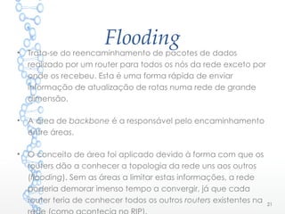 Flooding
• Trata-se do reencaminhamento de pacotes de dados
realizado por um router para todos os nós da rede exceto por
onde os recebeu. Esta é uma forma rápida de enviar
informação de atualização de rotas numa rede de grande
dimensão.
• A área de backbone é a responsável pelo encaminhamento
entre áreas.
• O conceito de área foi aplicado devido à forma com que os
routers dão a conhecer a topologia da rede uns aos outros
(flooding). Sem as áreas a limitar estas informações, a rede
poderia demorar imenso tempo a convergir, já que cada
router teria de conhecer todos os outros routers existentes na 21
 