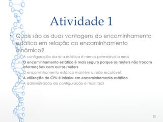 Atividade 1
25
• Quais são as duas vantagens do encaminhamento
estático em relação ao encaminhamento
dinâmico?
o A configuração da rota estática é menos permeável a erros
o O encaminhamento estático é mais seguro porque os routers não trocam
informações com outros routers
o O encaminhamento estático mantém a rede escalável.
o A utilização do CPU é inferior em encaminhamento estático
o A administração da configuração é mais fácil
 