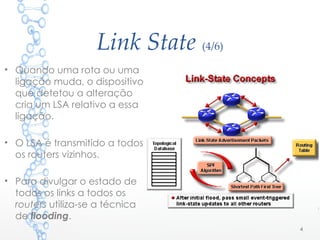 Link State (4/6)
• Quando uma rota ou uma
ligação muda, o dispositivo
que detetou a alteração
cria um LSA relativo a essa
ligação.
• O LSA é transmitido a todos
os routers vizinhos.
• Para divulgar o estado de
todos os links a todos os
routers utiliza-se a técnica
de flooding.
4
 