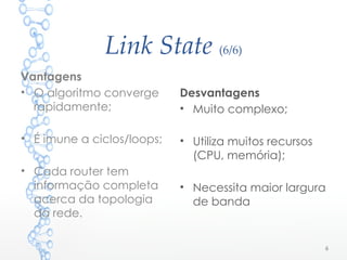 Link State (6/6)
Desvantagens
• Muito complexo;
• Utiliza muitos recursos
(CPU, memória);
• Necessita maior largura
de banda
6
Vantagens
• O algoritmo converge
rapidamente;
• É imune a ciclos/loops;
• Cada router tem
informação completa
acerca da topologia
da rede.
 