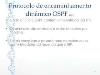 Protocolo de encaminhamento
dinâmico OSPF (2/4)
• Cada anúncio OSPF contêm uma entrada por link
• Os anúncios são enviados a todos os routers por
flooding
• É mais complexo e pesado para os routers ou os
administradores da rede, do que o RIP.
17
 