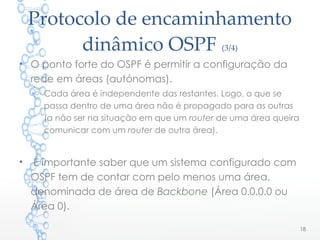 Protocolo de encaminhamento
dinâmico OSPF (3/4)
• O ponto forte do OSPF é permitir a configuração da
rede em áreas (autónomas).
o Cada área é independente das restantes. Logo, o que se
passa dentro de uma área não é propagado para as outras
(a não ser na situação em que um router de uma área queira
comunicar com um router de outra área).
• É importante saber que um sistema configurado com
OSPF tem de contar com pelo menos uma área,
denominada de área de Backbone (Área 0.0.0.0 ou
Área 0).
18
 