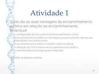 Atividade 1
24
• Quais são as duas vantagens do encaminhamento
estático em relação ao encaminhamento
dinâmico?
o A configuração da rota estática é menos permeável a erros
o O encaminhamento estático é mais seguro porque os routers não trocam
informações com outros routers
o O encaminhamento estático mantém a rede escalável.
o A utilização do CPU é inferior em encaminhamento estático
o A administração da configuração é mais fácil
(Escolher as opções corretas)
 