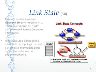 Link State (3/6)
• Também conhecido como
algoritmo SPF (shortest path first),
mantêm uma base de dados
complexa de informações sobre
a topologia.
• Todos os routers conhecem a
totalidade da topologia da rede
e usam essa informação para
construir uma tabela de
encaminhamento.
3
 