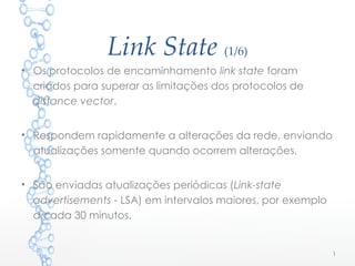 Link State (1/6)
• Os protocolos de encaminhamento link state foram
criados para superar as limitações dos protocolos de
distance vector.
• Respondem rapidamente a alterações da rede, enviando
atualizações somente quando ocorrem alterações.
• São enviadas atualizações periódicas (Link-state
advertisements - LSA) em intervalos maiores, por exemplo
a cada 30 minutos.
1
 