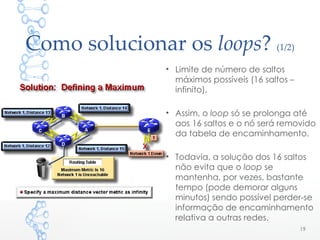 Como solucionar os loops? (1/2)
• Limite de número de saltos
máximos possíveis (16 saltos –
infinito).
• Assim, o loop só se prolonga até
aos 16 saltos e o nó será removido
da tabela de encaminhamento.
• Todavia, a solução dos 16 saltos
não evita que o loop se
mantenha, por vezes, bastante
tempo (pode demorar alguns
minutos) sendo possível perder-se
informação de encaminhamento
relativa a outras redes.
19
 