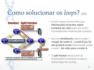 Como solucionar os loops? (2/2)
• O split horizon tenta evitar que
informações incorretas sejam
enviadas de volta para um router
contradizendo informações corretas.
• Se uma atualização sobre a rede 1
chegar do router A, o router B (ou D)
não poderá enviar informações sobre
a rede 1 de volta para o router A.
• O split horizon reduz assim as
informações incorretas e reduz a
sobrecarga do routing.
20
 