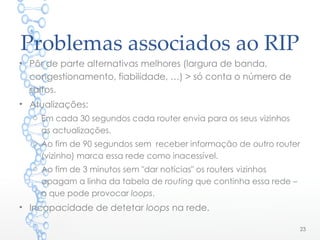 Problemas associados ao RIP
23
• Pôr de parte alternativas melhores (largura de banda,
congestionamento, fiabilidade, …) > só conta o número de
saltos.
• Atualizações:
o Em cada 30 segundos cada router envia para os seus vizinhos
as actualizações.
o Ao fim de 90 segundos sem receber informação de outro router
(vizinho) marca essa rede como inacessível.
o Ao fim de 3 minutos sem "dar notícias" os routers vizinhos
apagam a linha da tabela de routing que continha essa rede –
o que pode provocar loops.
• Incapacidade de detetar loops na rede.
 