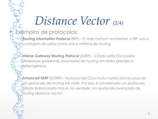 Distance Vector (2/4)
5
• Exemplos de protocolos:
o Routing Information Protocol (RIP) – O mais comum na Internet, o RIP usa a
contagem de saltos como única métrica de routing.
o Interior Gateway Routing Protocol (IGRP) – Criado pela Cisco para
ultrapassar problemas associados ao routing em redes grandes e
heterogéneas.
o Enhanced IGRP (EIGRP) – Exclusivo da Cisco inclui muitos dos recursos de
um protocolo de routing link state. Por isso, é considerado um protocolo
híbrido balanceado mas é, na verdade, um protocolo avançado de
routing distance vector .
 