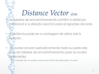 Distance Vector (3/4)
• As tabelas de encaminhamento contêm a distância
(distance) e a direção (vector) para as ligações da rede.
• A distância pode ser a contagem de saltos até à
ligação.
• Os routers enviam periodicamente toda ou parte das
suas da tabelas de encaminhamento para os routers
adjacentes.
o As tabelas são enviadas mesmo que não haja alterações na rede.
6
 