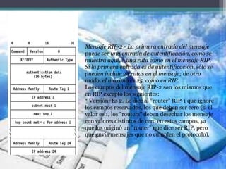 Mensaje RIP-2 - La primera entrada del mensaje
puede ser una entrada de autentificación, como se
muestra aquí, o una ruta como en el mensaje RIP.
Si la primera entrada es de autentificación, sólo se
pueden incluir 24 rutas en el mensaje; de otro
modo, el máximo es 25, como en RIP.
Los campos del mensaje RIP-2 son los mismos que
en RIP excepto los siguientes:
* Versión: Es 2. Le dice al "router" RIP-1 que ignore
los campos reservados, los que deben ser cero (si el
valor es 1, los "routers" deben desechar los mensaje
con valores distintos de cero en estos campos, ya
que los originó un "router" que dice ser RIP, pero
que envía mensajes que no cumplen el protocolo).
 