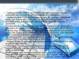 • * Address Family: Puede ser X'FFFF' sólo en la primera entrada,
indicando que se trata de una entrada de autentificación.
• * Authentication Type: Define como se han de usar los restantes 16
bytes. Los únicos tipos definidos son 0, indicando ninguna
autentificación, y 2 indicando que el campo contiene datos de
password.
• * Authentication Data: El password es de 16 bytes, texto ASCII plano,
alineado a la izquierda y rellenado con caracteres nulos ASCII (X'00').
• Ø Route Tag: Es un campo dirigido a la comunicación de información
acerca del origen de la información de encaminamiento. Está diseñado
para la interoperabilidad entre RIP y otros protocolos de
encaminamiento. Las implementaciones de RIP-2 deben conservarlo,
aunque RIP-2 no especifica como se debe usar.
• * Subnet Mask: La máscara de subred asociada con la subred a la que
se refiere esta entrada.
• * Next Hop: Una recomendación acerca del siguiente salto que el
"router" debería usar para enviar datagramas a la subred o al host
dado en la entrada.
• Para asegurar una interoperabilidad segura con RIP, el RFC 1723
especifica las siguientes restricciones para los "routers" RIP-2 que
transmiten sobre una interfaz de red en la que un "router" RIP puede
 