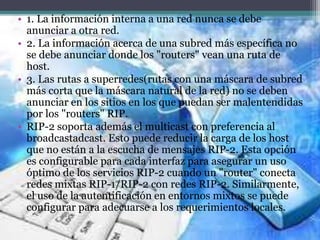• 1. La información interna a una red nunca se debe
anunciar a otra red.
• 2. La información acerca de una subred más específica no
se debe anunciar donde los "routers" vean una ruta de
host.
• 3. Las rutas a superredes(rutas con una máscara de subred
más corta que la máscara natural de la red) no se deben
anunciar en los sitios en los que puedan ser malentendidas
por los "routers" RIP.
• RIP-2 soporta además el multicast con preferencia al
broadcastadcast. Esto puede reducir la carga de los host
que no están a la escucha de mensajes RIP-2. Esta opción
es configurable para cada interfaz para asegurar un uso
óptimo de los servicios RIP-2 cuando un "router" conecta
redes mixtas RIP-1/RIP-2 con redes RIP-2. Similarmente,
el uso de la autentificación en entornos mixtos se puede
configurar para adecuarse a los requerimientos locales.
 