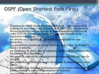 OSPF (Open Shortest Path First)
• El protocolo OSPF (Open Shortest Path First – abrir primero la
trayectoria mas corta) está definido en el RFC 1583 y se usa muy
frecuentemente como protocolo de encaminamiento interior en
redes TCP/IP. Cuando se diseñó se quiso que cumpliera los
siguientes requisitos:
• ser abierto en el sentido de que no fuera propiedad de una
compañía.
• que permitiera reconocer varias métricas, entre ellas, la distancia
física y el retardo.
• ser dinámico, es decir, que se adaptará rápida y automáticamente a
los cambio de la topología.
• ser capaz de realizar en encaminamiento dependiendo del tipo de
servicio.
• que pudiera equilibrar las cargas dividiendo la misma entre varias
líneas.
• que reconociera sistemas jerárquicos pues un único ordenador no
puede conocer la estructura completa de Internet.
 