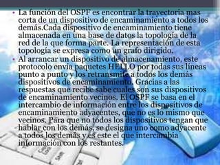 • La función del OSPF es encontrar la trayectoria mas
corta de un dispositivo de encaminamiento a todos los
demás.Cada dispositivo de encaminamiento tiene
almacenada en una base de datos la topología de la
red de la que forma parte. La representación de esta
topología se expresa como un grafo dirigido.
• Al arrancar un dispositivo de almacenamiento, este
protocolo envía paquetes HELLO por todas sus líneas
punto a punto y los retransmite a todos los demás
dispositivos de encaminamiento. Gracias a las
respuestas que recibe sabe cuales son sus dispositivos
de encaminamiento vecinos. El OSPF se basa en el
intercambio de información entre los dispositivos de
encaminamiento adyacentes, que no es lo mismo que
vecinos. Para que no todos los dispositivos tengan que
hablar con los demás, se designa uno como adyacente
a todos los demás y es este el que intercambia
información con los restantes.
 
