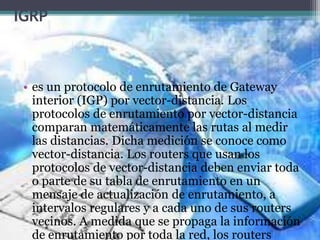 IGRP
• es un protocolo de enrutamiento de Gateway
interior (IGP) por vector-distancia. Los
protocolos de enrutamiento por vector-distancia
comparan matemáticamente las rutas al medir
las distancias. Dicha medición se conoce como
vector-distancia. Los routers que usan los
protocolos de vector-distancia deben enviar toda
o parte de su tabla de enrutamiento en un
mensaje de actualización de enrutamiento, a
intervalos regulares y a cada uno de sus routers
vecinos. A medida que se propaga la información
de enrutamiento por toda la red, los routers
 