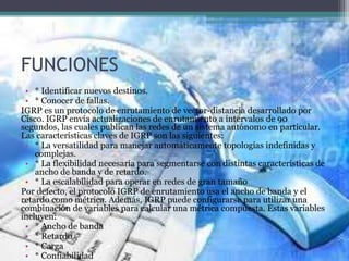FUNCIONES
• * Identificar nuevos destinos.
• * Conocer de fallas.
IGRP es un protocolo de enrutamiento de vector-distancia desarrollado por
Cisco. IGRP envía actualizaciones de enrutamiento a intervalos de 90
segundos, las cuales publican las redes de un sistema autónomo en particular.
Las características claves de IGRP son las siguientes:
• * La versatilidad para manejar automáticamente topologías indefinidas y
complejas.
• * La flexibilidad necesaria para segmentarse con distintas características de
ancho de banda y de retardo.
• * La escalabilidad para operar en redes de gran tamaño
Por defecto, el protocolo IGRP de enrutamiento usa el ancho de banda y el
retardo como métrica. Además, IGRP puede configurarse para utilizar una
combinación de variables para calcular una métrica compuesta. Estas variables
incluyen:
• * Ancho de banda
• * Retardo
• * Carga
• * Confiabilidad
 