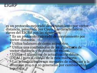 EIGRP
es un protocolo mejorado de enrutamiento por vector-
distancia, patentado por Cisco. Las características
claves del EIGRP son las siguientes:
• * Es un protocolo mejorado de enrutamiento por
vector-distancia.
• * Utiliza balanceo de carga asimétrico.
• * Utiliza una combinación de los algoritmos de
vector-distancia y de estado del enlace.
• * Utiliza el Algoritmo de actualización difusa
(DUAL) para el cálculo de la ruta más corta.
• * Las actualizaciones son mensajes de multicast a la
dirección 224.0.0.10 generadas por cambios en la
topología.
 