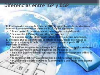 Diferencias entre IGP y BGP
El Protocolo de Gateway de frontera (BGP) es un protocolo de enrutamiento
exterior. Las características claves del BGP son las siguientes:
• * Es un protocolo de enrutamiento exterior por vector-distancia.
• * Se usa entre ISPs o entre los ISPs y sus clientes.
• * Se usa para enrutar el tráfico de Internet entre sistemas autónomos.
El protocolo IGP es un protocolo de estado de línea, con la posibilidad de
adecuarse a la jerarquía de la red. Único protocolo que soporta MPLS e
ingeniería de tráfico.
• * Los IGP convergen más rápido que BGP, por lo tanto un tráfico enviado a
un enrutador recién iniciado puede no tener a donde ir.
• * En el IGP primero debe de converger BGP antes de transportar tráfico de
tránsito.
• * El enrutador debe ser alcanzable pero no debe avanzar tráfico.
• * BGP debe de avisarle al IGP que ha convergido y que puede hora avanzar
tráfico.
 