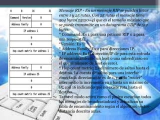 Mensaje RIP - En un mensaje RIP se pueden listar
entre 1 y 25 rutas. Con 25 rutas el mensaje tiene
504 bytes(25x20+4) que es el tamaño máximo que
se puede transmitir en un datagrama UDP de 512
bytes.
* Command: Es 1 para una petición RIP o 2 para
una respuesta.
*Versión: Es 1.
* Address Family: Es 2 para direcciones IP.
* IP address: Es la dirección IP de para esta entrada
de encaminamiento: un host o una subred(caso en
el que el número de host es cero).
* Hop count metric: Es el número de saltos hasta el
destino. La cuenta de saltos para una interfaz
conectada directamente es de 1, y cada "router"
intermedio la incrementa en 1 hasta un máximo de
15, con 16 indicando que no existe ruta hasta el
destino.
Tanto el modo activo como el pasivo escuchan todos
los mensajes de broadcastadcast y actualizan su
tabla de encaminamiento según el algoritmo vector-
distancia descrito antes.
 