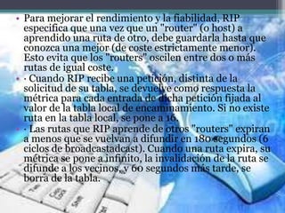 • Para mejorar el rendimiento y la fiabilidad, RIP
especifica que una vez que un "router" (o host) a
aprendido una ruta de otro, debe guardarla hasta que
conozca una mejor (de coste estrictamente menor).
Esto evita que los "routers" oscilen entre dos o más
rutas de igual coste.
• · Cuando RIP recibe una petición, distinta de la
solicitud de su tabla, se devuelve como respuesta la
métrica para cada entrada de dicha petición fijada al
valor de la tabla local de encaminamiento. Si no existe
ruta en la tabla local, se pone a 16.
• · Las rutas que RIP aprende de otros "routers" expiran
a menos que se vuelvan a difundir en 180 segundos (6
ciclos de broadcastadcast). Cuando una ruta expira, su
métrica se pone a infinito, la invalidación de la ruta se
difunde a los vecinos, y 60 segundos más tarde, se
borra de la tabla.
 