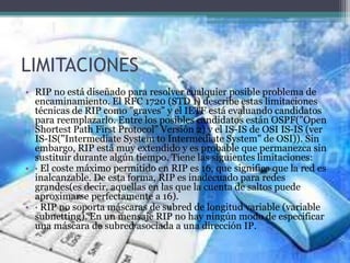 LIMITACIONES
• RIP no está diseñado para resolver cualquier posible problema de
encaminamiento. El RFC 1720 (STD 1) describe estas limitaciones
técnicas de RIP como "graves" y el IETF está evaluando candidatos
para reemplazarlo. Entre los posibles candidatos están OSPF("Open
Shortest Path First Protocol" Versión 2) y el IS-IS de OSI IS-IS (ver
IS-IS("Intermediate System to Intermediate System" de OSI)). Sin
embargo, RIP está muy extendido y es probable que permanezca sin
sustituir durante algún tiempo. Tiene las siguientes limitaciones:
• · El coste máximo permitido en RIP es 16, que significa que la red es
inalcanzable. De esta forma, RIP es inadecuado para redes
grandes(es decir, aquellas en las que la cuenta de saltos puede
aproximarse perfectamente a 16).
• · RIP no soporta máscaras de subred de longitud variable (variable
subnetting). En un mensaje RIP no hay ningún modo de especificar
una máscara de subred asociada a una dirección IP.
 