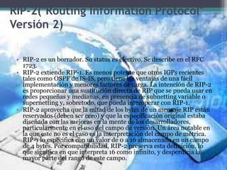 RIP-2("Routing Information Protocol"
Versión 2)
• RIP-2 es un borrador. Su status es electivo. Se describe en el RFC
1723.
• RIP-2 extiende RIP-1. Es menos potente que otros IGPs recientes
tales como OSPF de IS-IS, pero tiene las ventajas de una fácil
implementación y menores factores de carga. La intención de RIP-2
es proporcionar una sustitución directa de RIP que se pueda usar en
redes pequeñas y medianas, en presencia de subnetting variable o
supernetting y, sobretodo, que pueda interoperar con RIP-1.
• RIP-2 aprovecha que la mitad de los bytes de un mensaje RIP están
reservados (deben ser cero) y que la especificación original estaba
diseñada con las mejoras en la mente de los desarrolladores,
particularmente en el uso del campo de versión. Un área notable en
la que este no es el caso es la interpretación del campo de métrica.
RIP-1 lo especifica con un valor de 0 a 16 almacenado en un campo
de 4 bytes. Por compatibilidad, RIP-2 preserva esta definición, lo
que significa en que interpreta 16 como infinito, y desperdicia la
mayor parte del rango de este campo.
 