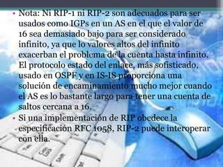 • Nota: Ni RIP-1 ni RIP-2 son adecuados para ser
usados como IGPs en un AS en el que el valor de
16 sea demasiado bajo para ser considerado
infinito, ya que lo valores altos del infinito
exacerban el problema de la cuenta hasta infinito.
El protocolo estado del enlace, más sofisticado,
usado en OSPF y en IS-IS proporciona una
solución de encaminamiento mucho mejor cuando
el AS es lo bastante largo para tener una cuenta de
saltos cercana a 16.
• Si una implementación de RIP obedece la
especificación RFC 1058, RIP-2 puede interoperar
con ella.
 