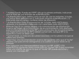  * Address Family: Puede ser X'FFFF' sólo en la primera entrada, indicando
que se trata de una entrada de autentificación.
 * Authentication Type: Define como se han de usar los restantes 16 bytes.
Los únicos tipos definidos son 0, indicando ninguna autentificación, y 2
indicando que el campo contiene datos de password.
 * Authentication Data: El password es de 16 bytes, texto ASCII plano,
alineado a la izquierda y rellenado con caracteres nulos ASCII (X'00').
 Ø Route Tag: Es un campo dirigido a la comunicación de información
acerca del origen de la información de encaminamiento. Está diseñado
para la interoperabilidad entre RIP y otros protocolos de encaminamiento.
Las implementaciones de RIP-2 deben conservarlo, aunque RIP-2 no
especifica como se debe usar.
 * Subnet Mask: La máscara de subred asociada con la subred a la que se
refiere esta entrada.
 * Next Hop: Una recomendación acerca del siguiente salto que el "router"
debería usar para enviar datagramas a la subred o al host dado en la
entrada.
 Para asegurar una interoperabilidad segura con RIP, el RFC 1723
especifica las siguientes restricciones para los "routers" RIP-2 que transmiten
sobre una interfaz de red en la que un "router" RIP puede escuchar y
operar con mensajes RIP.
 