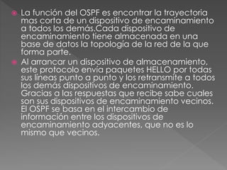  La función del OSPF es encontrar la trayectoria
mas corta de un dispositivo de encaminamiento
a todos los demás.Cada dispositivo de
encaminamiento tiene almacenada en una
base de datos la topología de la red de la que
forma parte.
 Al arrancar un dispositivo de almacenamiento,
este protocolo envía paquetes HELLO por todas
sus líneas punto a punto y los retransmite a todos
los demás dispositivos de encaminamiento.
Gracias a las respuestas que recibe sabe cuales
son sus dispositivos de encaminamiento vecinos.
El OSPF se basa en el intercambio de
información entre los dispositivos de
encaminamiento adyacentes, que no es lo
mismo que vecinos.
 