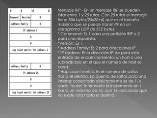 Mensaje RIP - En un mensaje RIP se pueden
listar entre 1 y 25 rutas. Con 25 rutas el mensaje
tiene 504 bytes(25x20+4) que es el tamaño
máximo que se puede transmitir en un
datagrama UDP de 512 bytes.
* Command: Es 1 para una petición RIP o 2
para una respuesta.
*Versión: Es 1.
* Address Family: Es 2 para direcciones IP.
* IP address: Es la dirección IP de para esta
entrada de encaminamiento: un host o una
subred(caso en el que el número de host es
cero).
* Hop count metric: Es el número de saltos
hasta el destino. La cuenta de saltos para una
interfaz conectada directamente es de 1, y
cada "router" intermedio la incrementa en 1
hasta un máximo de 15, con 16 indicando que
no existe ruta hasta el destino.
 
